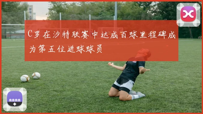 C罗在沙特联赛中达成百球里程碑成为第五位进球球员