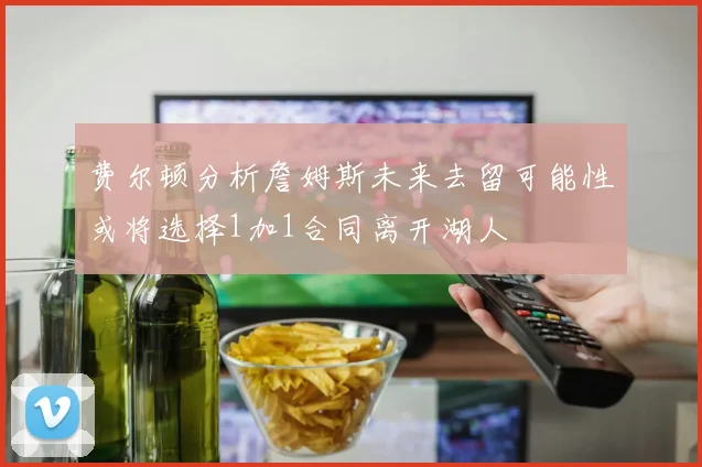 费尔顿分析詹姆斯未来去留可能性或将选择1加1合同离开湖人