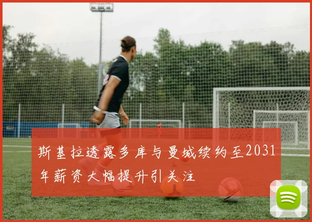 斯基拉透露多库与曼城续约至2031年薪资大幅提升引关注