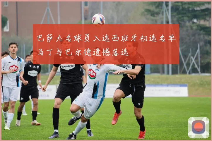 巴萨九名球员入选西班牙初选名单马丁与巴尔德遗憾落选