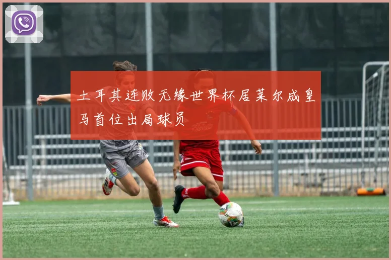 土耳其连败无缘世界杯居莱尔成皇马首位出局球员