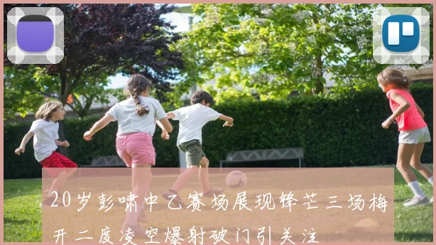 20岁彭啸中乙赛场展现锋芒三场梅开二度凌空爆射破门引关注