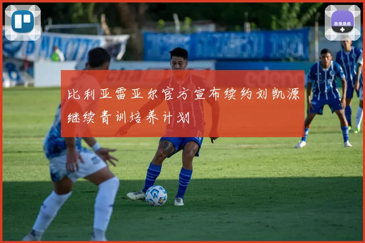 比利亚雷亚尔官方宣布续约刘凯源继续青训培养计划