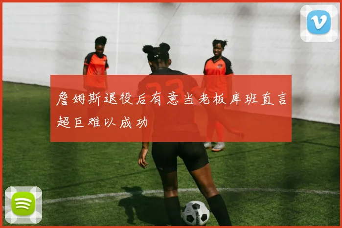 詹姆斯退役后有意当老板库班直言超巨难以成功