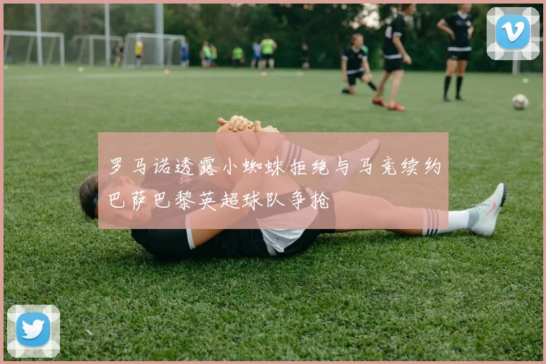 罗马诺透露小蜘蛛拒绝与马竞续约巴萨巴黎英超球队争抢