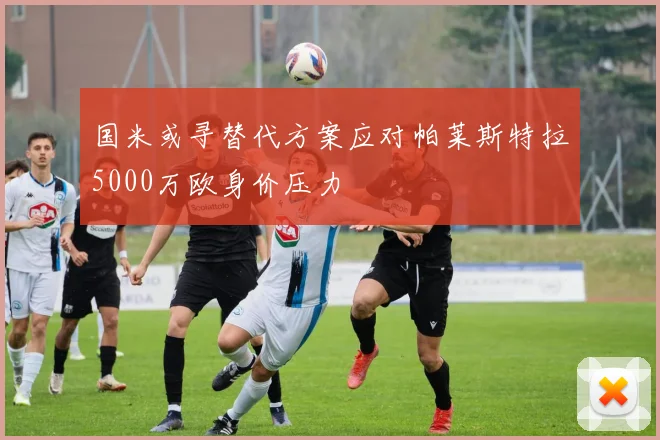 国米或寻替代方案应对帕莱斯特拉5000万欧身价压力