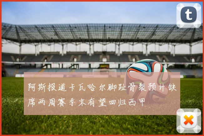 阿斯报道卡瓦哈尔脚趾骨裂预计缺席两周赛季末有望回归西甲